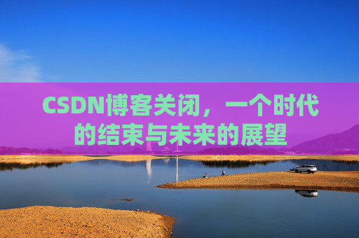 CSDN博客关闭，一个时代的结束与未来的展望